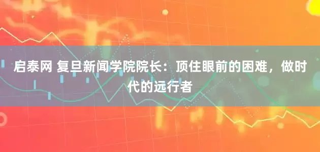 启泰网 复旦新闻学院院长：顶住眼前的困难，做时代的远行者