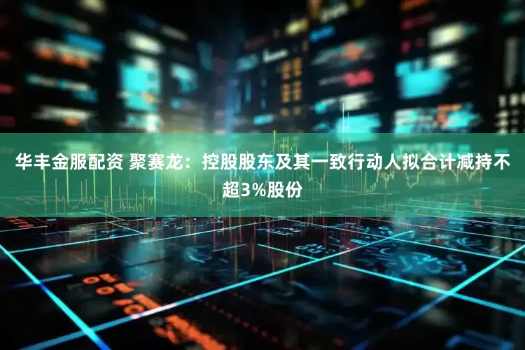 华丰金服配资 聚赛龙：控股股东及其一致行动人拟合计减持不超3%股份