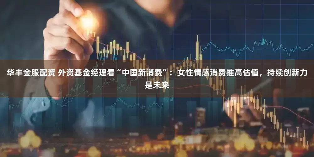 华丰金服配资 外资基金经理看“中国新消费”：女性情感消费推高估值，持续创新力是未来