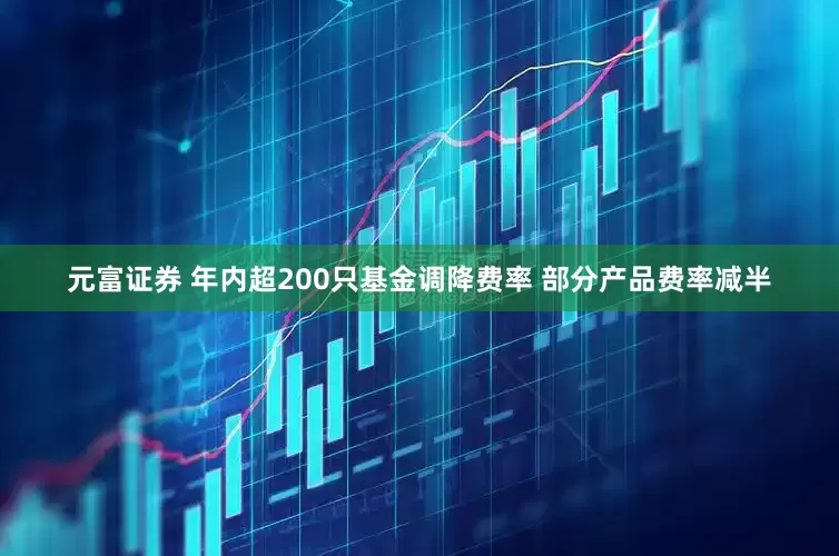 元富证券 年内超200只基金调降费率 部分产品费率减半