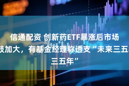 信通配资 创新药ETF暴涨后市场分歧加大，有基金经理称透支“未来三五年”