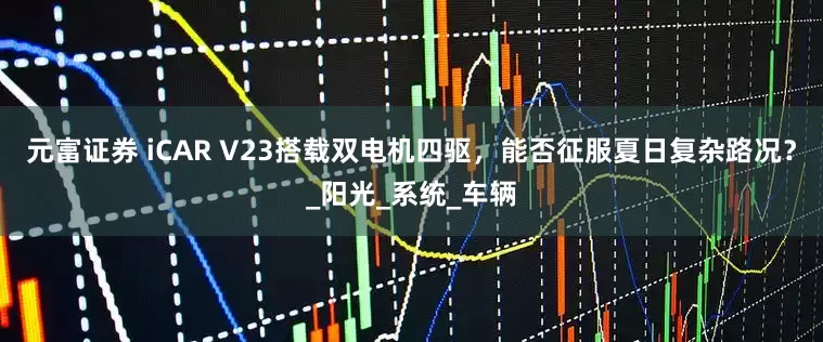 元富证券 iCAR V23搭载双电机四驱，能否征服夏日复杂路况？_阳光_系统_车辆