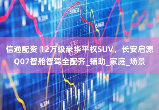 信通配资 12万级豪华平权SUV，长安启源Q07智舱智驾全配齐_辅助_家庭_场景