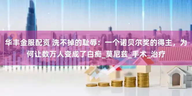 华丰金服配资 洗不掉的耻辱：一个诺贝尔奖的得主，为何让数万人变成了白痴_莫尼兹_手术_治疗