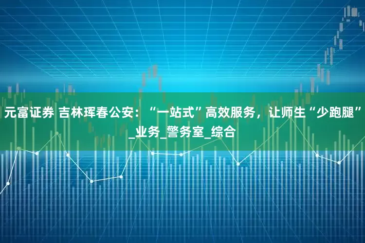 元富证券 吉林珲春公安：“一站式”高效服务，让师生“少跑腿”_业务_警务室_综合