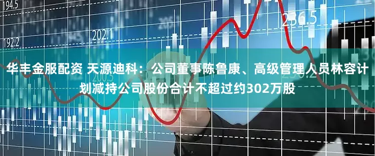 华丰金服配资 天源迪科：公司董事陈鲁康、高级管理人员林容计划减持公司股份合计不超过约302万股