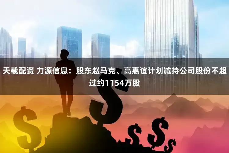天载配资 力源信息：股东赵马克、高惠谊计划减持公司股份不超过约1154万股