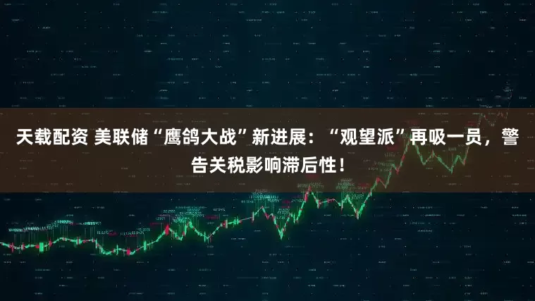 天载配资 美联储“鹰鸽大战”新进展：“观望派”再吸一员，警告关税影响滞后性！