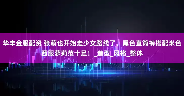 华丰金服配资 张萌也开始走少女路线了，黑色直筒裤搭配米色西服萝莉范十足！_造型_风格_整体