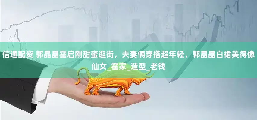 信通配资 郭晶晶霍启刚甜蜜逛街，夫妻俩穿搭超年轻，郭晶晶白裙美得像仙女_霍家_造型_老钱