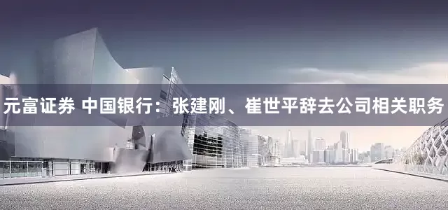 元富证券 中国银行：张建刚、崔世平辞去公司相关职务