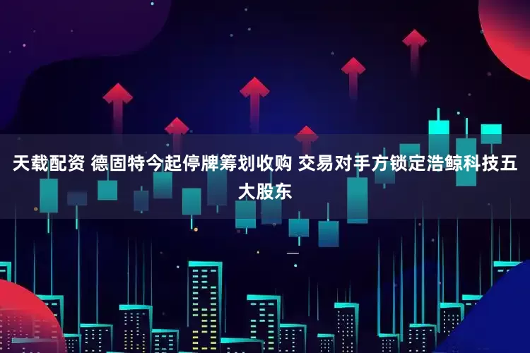 天载配资 德固特今起停牌筹划收购 交易对手方锁定浩鲸科技五大股东