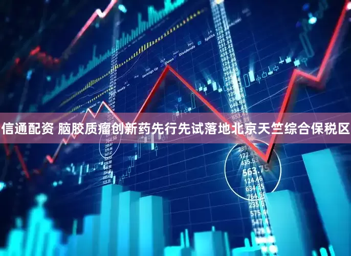 信通配资 脑胶质瘤创新药先行先试落地北京天竺综合保税区