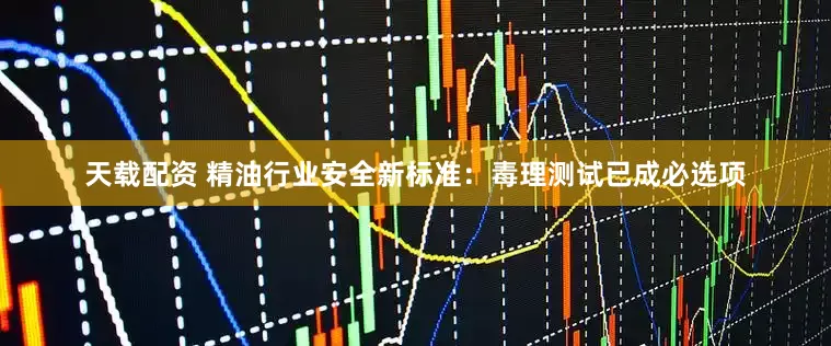天载配资 精油行业安全新标准：毒理测试已成必选项