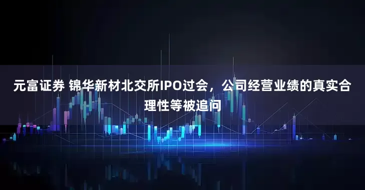 元富证券 锦华新材北交所IPO过会，公司经营业绩的真实合理性等被追问