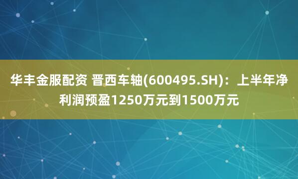 华丰金服配资 晋西车轴(600495.SH)：上半年净利润预盈1250万元到1500万元