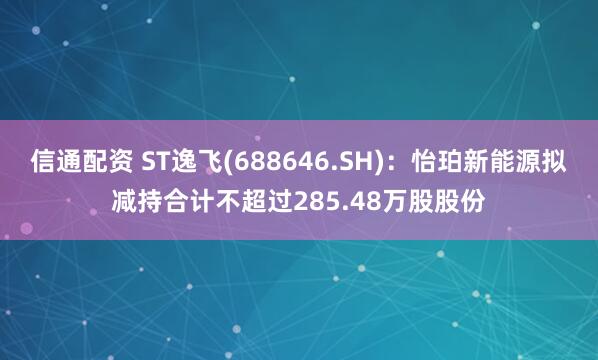 信通配资 ST逸飞(688646.SH)：怡珀新能源拟减持合计不超过285.48万股股份