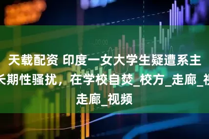 天载配资 印度一女大学生疑遭系主任长期性骚扰，在学校自焚_校方_走廊_视频