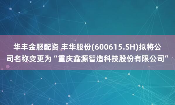 华丰金服配资 丰华股份(600615.SH)拟将公司名称变更为“重庆鑫源智造科技股份有限公司”