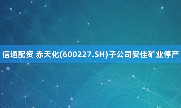 信通配资 赤天化(600227.SH)子公司安佳矿业停产