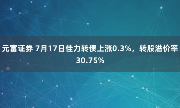 元富证券 7月17日佳力转债上涨0.3%，转股溢价率30.75%