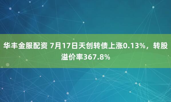 华丰金服配资 7月17日天创转债上涨0.13%，转股溢价率367.8%
