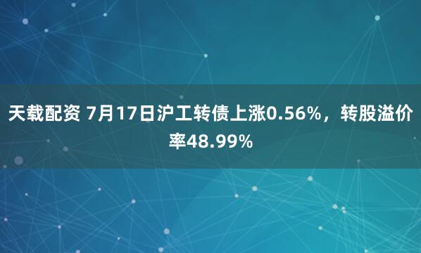 天载配资 7月17日沪工转债上涨0.56%，转股溢价率48.99%