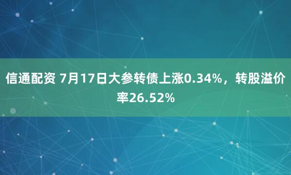 信通配资 7月17日大参转债上涨0.34%，转股溢价率26.52%