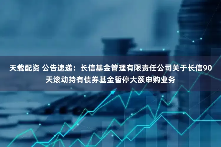 天载配资 公告速递：长信基金管理有限责任公司关于长信90天滚动持有债券基金暂停大额申购业务