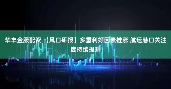 华丰金服配资 【风口研报】多重利好因素推涨 航运港口关注度持续提升